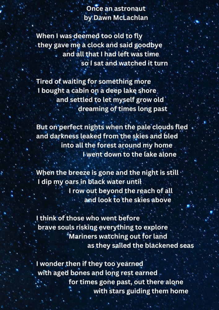  Once an astronaut 
Dawn McLachlan 

When I was deemed too old to fly
 they gave me a clock and said goodbye
      and all that I had left was time
          so I sat and watched it turn 

Tired of waiting for something more
 I bought a cabin on a deep lake shore
and settled to let myself grow old
 dreaming of times long past

But on perfect nights when the pale clouds fled
and darkness leaked from the skies and bled
 into all the forest around my home
I went down to the lake alone

When the breeze is gone and the night is still
 I dip my oars in black water until
   I row out beyond the reach of all
 and look to the skies above
 
I think of those who went before
 brave souls risking everything to explore
Mariners watching out for land
as they sailed the blackened seas

I wonder then if they too yearned
 with aged bones and long rest earned
 for times gone past, out there alone
with stars guiding them home
