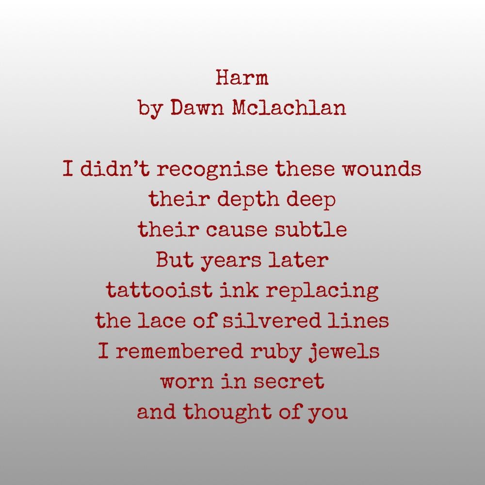 Harm
by Dawn Mclachlan

I didn’t recognise these wounds
their depth deep
their cause subtle
But years later
tattooist ink replacing
the lace of silvered lines
I remembered ruby jewels 
worn in secret
and thought of you