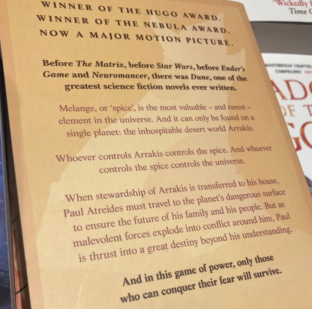 Blurb: WINNER OF THE HUGO AWARD.  WINNER OF THE NEBULA AWARD. NOW A MAJOR MOTION PICTURE.  Before The Matrix, before Star Wars, before Ender's Game and Neuromancer, there was Dune, one of the greatest science fiction novels ever written. Melange, or 'spice', is the most valuable - and rarest - element in the universe. And it can only be found on a single planet: the inhospitable desert world Arrakis.  Whoever controls Arrakis controls the spice. And whoever controls the spice controls the universe.  When stewardship of Arrakis is transferred to his house, Paul Atreides must travel to the planet's dangerous surface to ensure the future of his family and his people. But as malevolent forces explode into conflict around him, Paul is thrust into a great destiny beyond his understanding.  And in this game of power, only those who can conquer their fear will survive.
