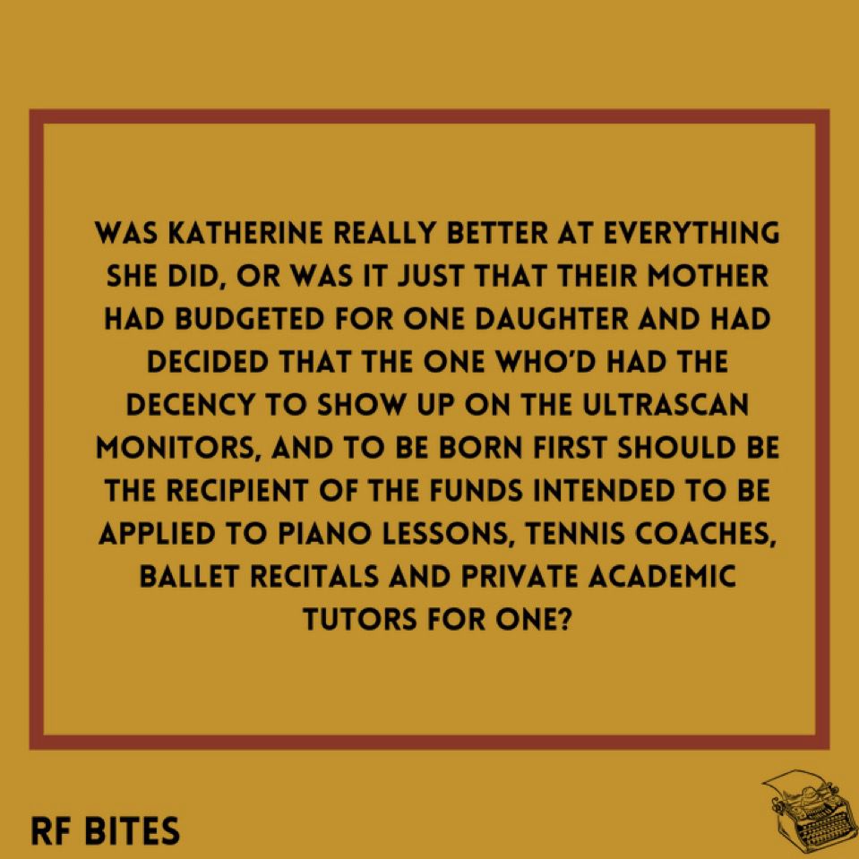Was Katherine really better at everything she did, or was it just that their mother had budgeted for one daughter and had decided that the one who’d had the decency to show up on the ultrascan monitors, and to be born first should be the recipient of the funds intended to be applied to piano lessons, tennis coaches, ballet recitals and private academic tutors for one?