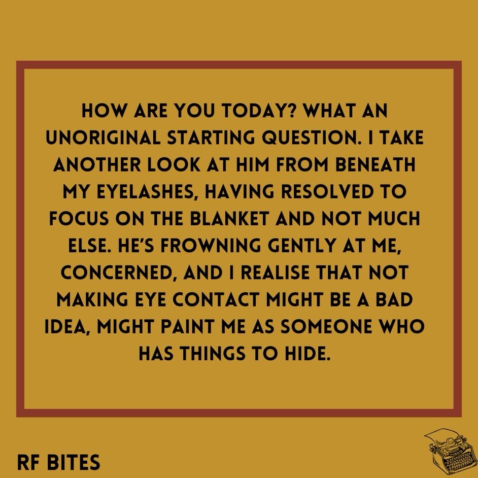 How are you today? What an unoriginal starting question. I take another look at him from beneath my eyelashes, having resolved to focus on the blanket and not much else. He’s frowning gently at me, concerned, and I realise that not making eye contact might be a bad idea, might paint me as someone who has things to hide.