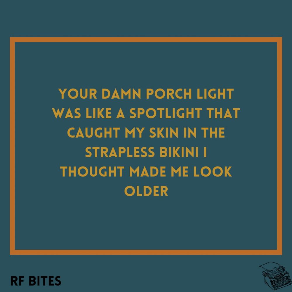 Your damn porch light
Was like a spotlight that
Caught my skin in the 
Strapless bikini I 
Thought made me look
Older
