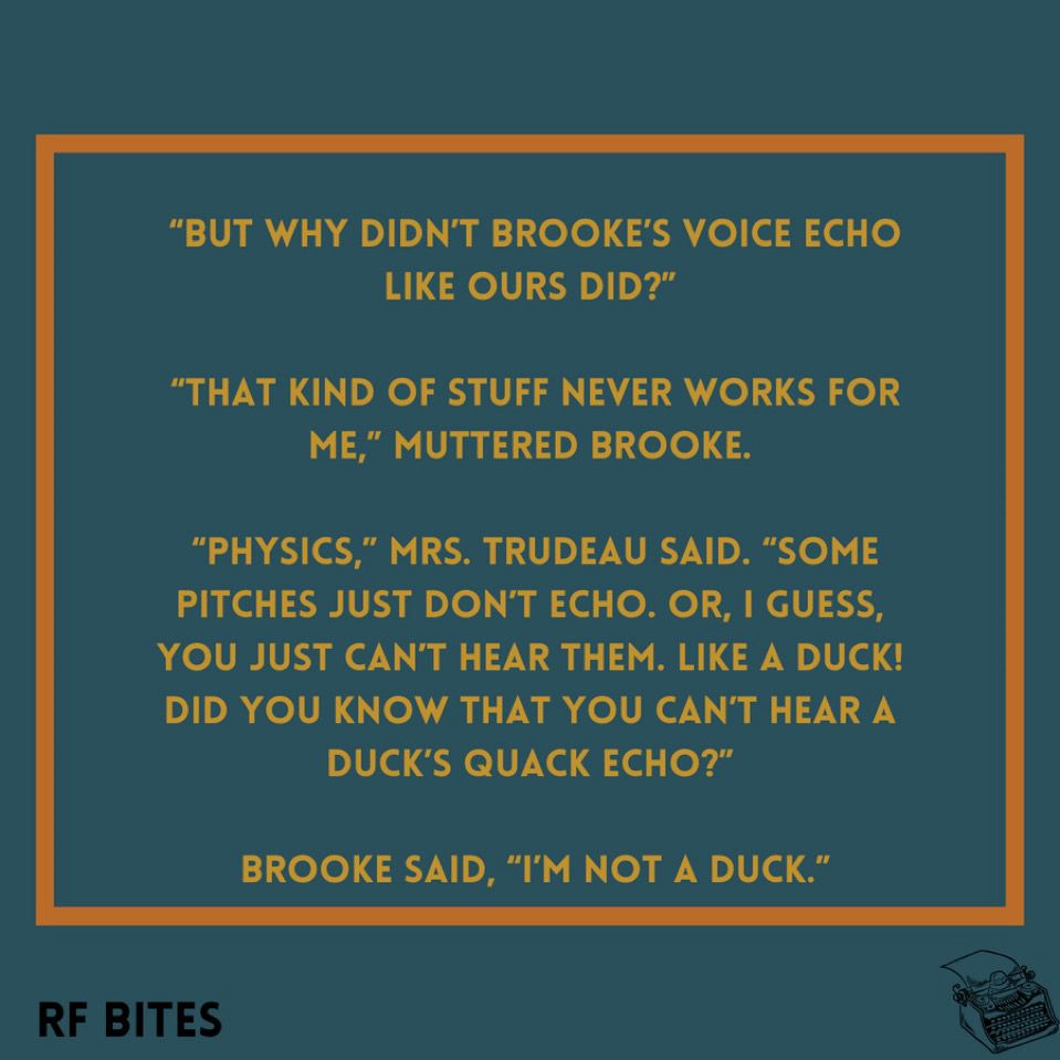 “But why didn’t Brooke’s voice echo like ours did?”

 “That kind of stuff never works for me,” muttered Brooke.

 “Physics,” Mrs. Trudeau said. “Some pitches just don’t echo. Or, I guess, you just can’t hear them. Like a duck! Did you know that you can’t hear a duck’s quack echo?”

 Brooke said, “I’m not a duck.”