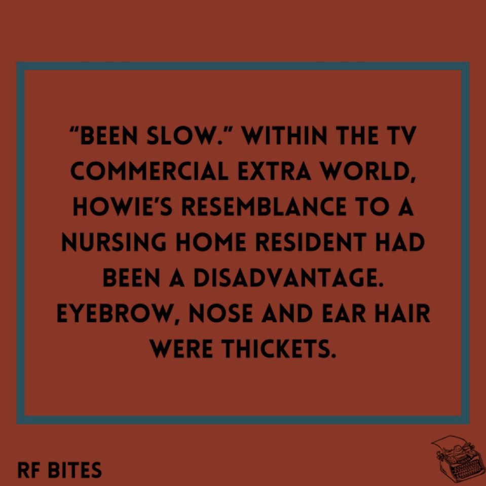“Been slow.” Within the TV commercial extra world, Howie’s resemblance to a nursing home resident had been a disadvantage. Eyebrow, nose and ear hair were thickets.