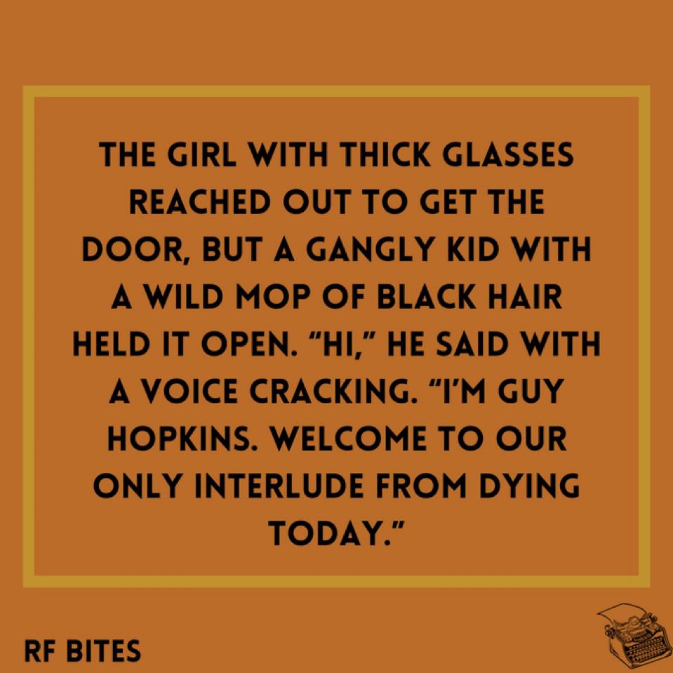 The girl with thick glasses reached out to get the door, but a gangly kid with a wild mop of black hair held it open. “Hi,” he said with a voice cracking. “I’m Guy Hopkins. Welcome to our only interlude from dying today.”