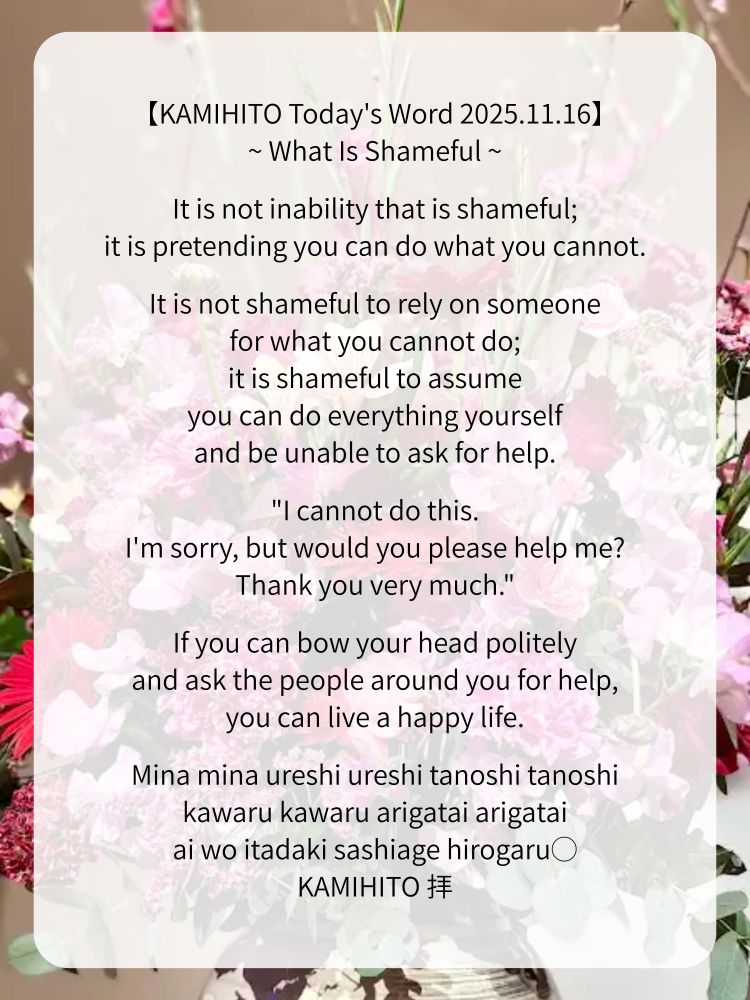【KAMIHITO Today's Word 2025.11.16】
~ What Is Shameful ~

It is not inability that is shameful;
it is pretending you can do what you cannot.

It is not shameful to rely on someone for what you cannot do;
it is shameful to assume you can do everything yourself and be unable to ask for help.

"I cannot do this. I'm sorry, but would you please help me? Thank you very much."

If you can bow your head politely and ask the people around you for help, you can live a happy life.

Mina mina ureshi ureshi tanoshi tanoshi
kawaru kawaru arigatai arigatai
ai wo itadaki sashiage hirogaru◯
KAMIHITO 拝