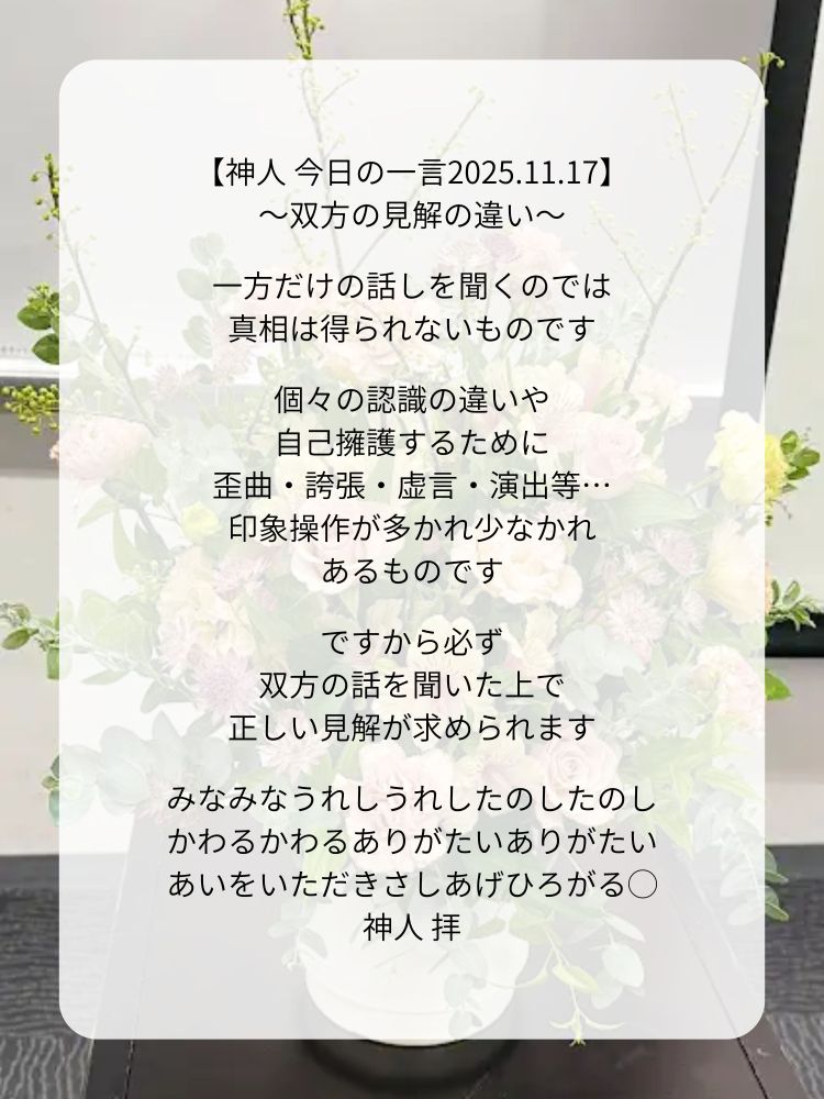 【神人 今日の一言2025.11.17】
〜双方の見解の違い〜

一方だけの話しを聞くのでは
真相は得られないものです

個々の認識の違いや
自己擁護するために
歪曲・誇張・虚言・演出等…
印象操作が多かれ少なかれ
あるものです

ですから必ず
双方の話を聞いた上で
正しい見解が求められます

みなみなうれしうれしたのしたのし
かわるかわるありがたいありがたい
あいをいただきさしあげひろがる◯
神人 拝