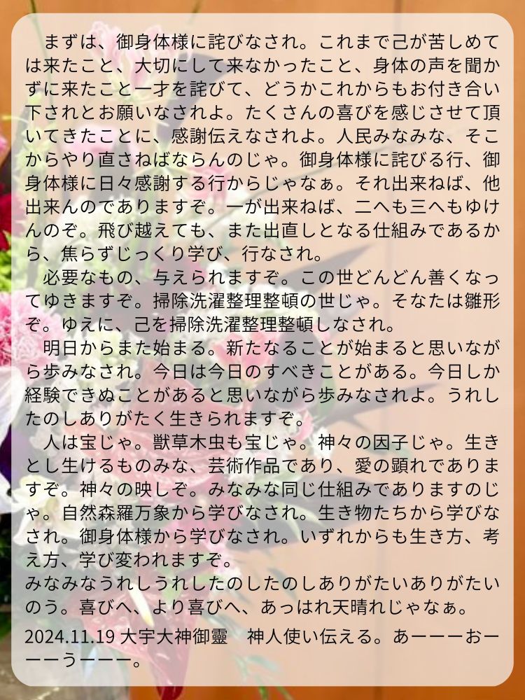 　まずは、御身体様に詫びなされ。これまで己が苦しめては来たこと、大切にして来なかったこと、身体の声を聞かずに来たこと一才を詫びて、どうかこれからもお付き合い下されとお願いなされよ。たくさんの喜びを感じさせて頂いてきたことに、感謝伝えなされよ。人民みなみな、そこからやり直さねばならんのじゃ。御身体様に詫びる行、御身体様に日々感謝する行からじゃなぁ。それ出来ねば、他出来んのでありますぞ。一が出来ねば、二へも三へもゆけんのぞ。飛び越えても、また出直しとなる仕組みであるから、焦らずじっくり学び、行なされ。
　必要なもの、与えられますぞ。この世どんどん善くなってゆきますぞ。掃除洗濯整理整頓の世じゃ。そなたは雛形ぞ。ゆえに、己を掃除洗濯整理整頓しなされ。
　明日からまた始まる。新たなることが始まると思いながら歩みなされ。今日は今日のすべきことがある。今日しか経験できぬことがあると思いながら歩みなされよ。うれしたのしありがたく生きられますぞ。
　人は宝じゃ。獣草木虫も宝じゃ。神々の因子じゃ。生きとし生けるものみな、芸術作品であり、愛の顕れでありますぞ。神々の映しぞ。みなみな同じ仕組みでありますのじゃ。自然森羅万象から学びなされ。生き物たちから学びなされ。御身体様から学びなされ。いずれからも生き方、考え方、学び変われますぞ。
みなみなうれしうれしたのしたのしありがたいありがたいのう。喜びへ、より喜びへ、あっはれ天晴れじゃなぁ。

2024.11.19 大宇大神御靈　神人使い伝える。あーーーおーーーうーーー。