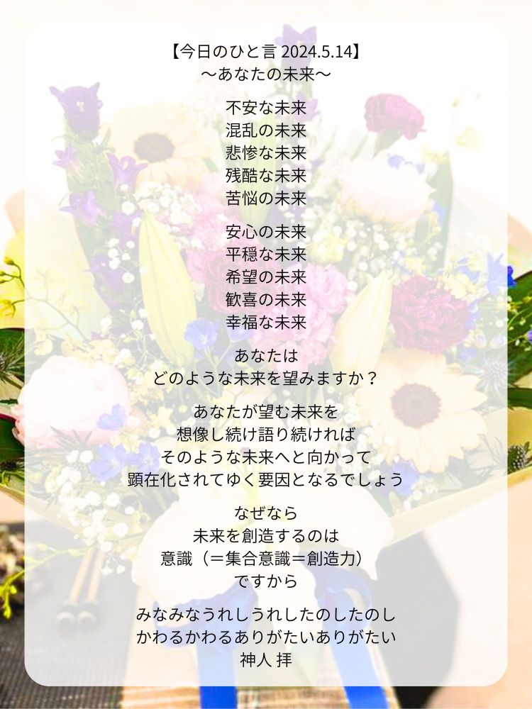 【今日のひと言 2024.5.14】
〜あなたの未来〜

不安な未来
混乱の未来
悲惨な未来
残酷な未来
苦悩の未来

安心の未来
平穏な未来
希望の未来
歓喜の未来
幸福な未来

あなたは
どのような未来を望みますか？

あなたが望む未来を
想像し続け語り続ければ
そのような未来へと向かって
顕在化されてゆく要因となるでしょう

なぜなら
未来を創造するのは
意識（＝集合意識＝創造力）
ですから

みなみなうれしうれしたのしたのし
かわるかわるありがたいありがたい
神人 拝