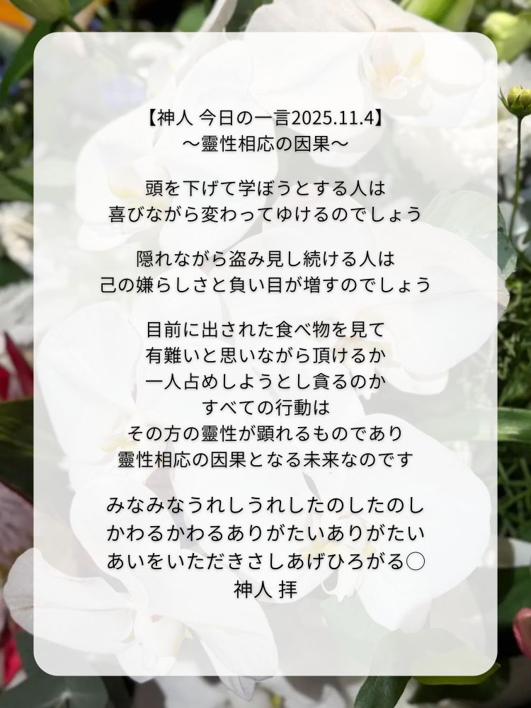 【神人 今日の一言2025.11.4】
〜靈性相応の因果〜

頭を下げて学ぼうとする人は
喜びながら変わってゆけるのでしょう

隠れながら盗み見し続ける人は
己の嫌らしさと負い目が増すのでしょう

目前に出された食べ物を見て
有難いと思いながら頂けるか
一人占めしようとし貪るのか
すべての行動は
その方の靈性が顕れるものであり
靈性相応の因果となる未来なのです

みなみなうれしうれしたのしたのし
かわるかわるありがたいありがたい
あいをいただきさしあげひろがる◯
神人 拝