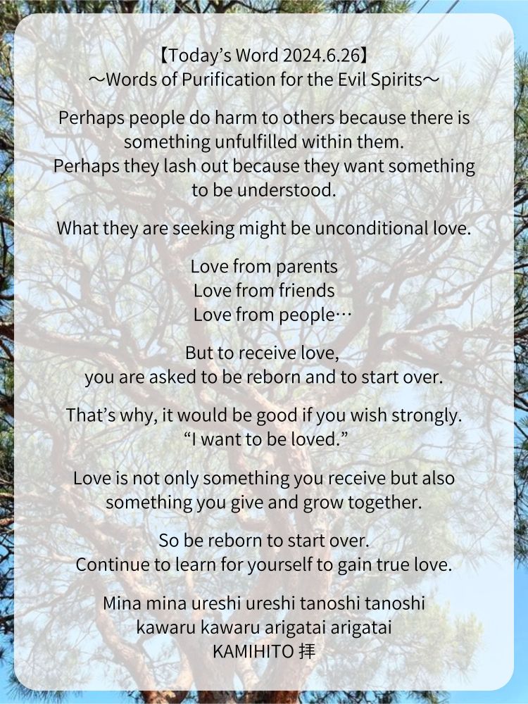 【Today’s Word 2024.6.26】
〜Words of Purification for the Evil Spirits〜

Perhaps people do harm to others because there is something unfulfilled within them.
Perhaps they lash out because they want something to be understood.

What they are seeking might be unconditional love.

Love from parents
Love from friends
Love from people…

But to receive love, 
you are asked to be reborn and to start over.

That’s why, it would be good if you wish strongly.
 “I want to be loved.”

Love is not only something you receive but also something you give and grow together.

So be reborn to start over.
Continue to learn for yourself to gain true love.

Mina mina ureshi ureshi tanoshi tanoshi
kawaru kawaru arigatai arigatai
KAMIHITO 拝