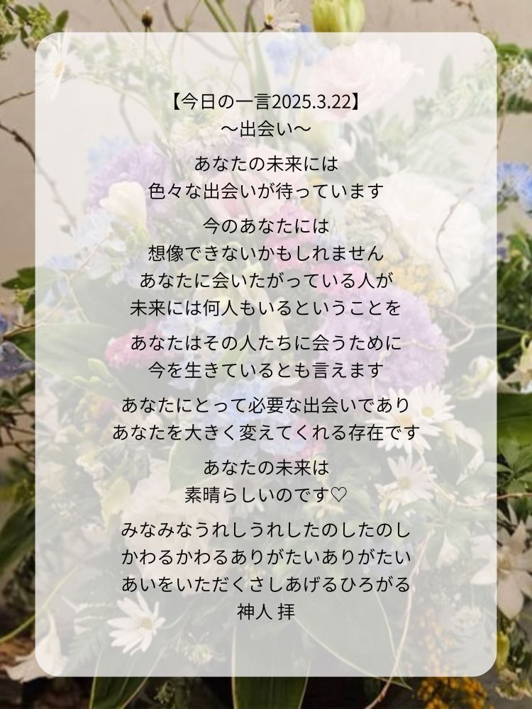 【今日の一言2025.3.22】
〜出会い〜

あなたの未来には
色々な出会いが待っています

今のあなたには
想像できないかもしれません
あなたに会いたがっている人が
未来には何人もいるということを

あなたはその人たちに会うために
今を生きているとも言えます

あなたにとって必要な出会いであり
あなたを大きく変えてくれる存在です

あなたの未来は
素晴らしいのです♡

みなみなうれしうれしたのしたのし
かわるかわるありがたいありがたい
あいをいただくさしあげるひろがる
神人 拝