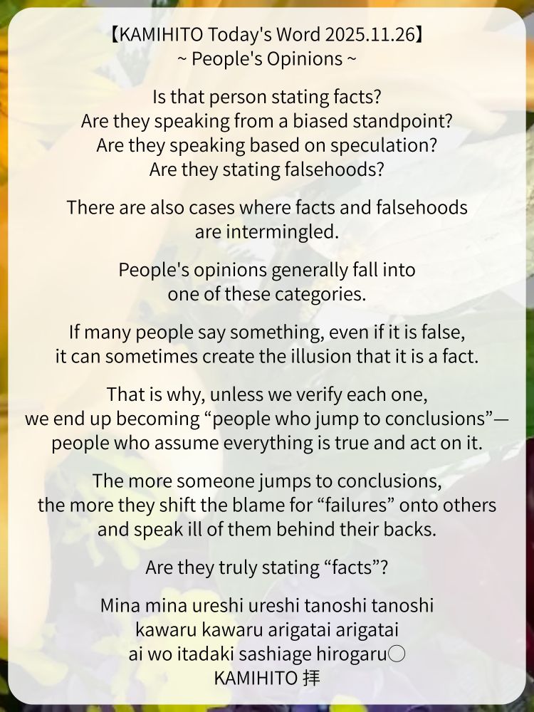【KAMIHITO Today's Word 2025.11.26】
~ People's Opinions ~

Is that person stating facts?
Are they speaking from a biased standpoint?
Are they speaking based on speculation?
Are they stating falsehoods?

There are also cases where facts and falsehoods are intermingled.

People's opinions generally fall into one of these categories.

If many people say something, even if it is false, it can sometimes create the illusion that it is a fact.

That is why, unless we verify each one, we end up becoming “people who jump to conclusions”—people who assume everything is true and act on it.

The more someone jumps to conclusions, the more they shift the blame for “failures” onto others and speak ill of them behind their backs.

Are they truly stating “facts”?

Mina mina ureshi ureshi tanoshi tanoshi
kawaru kawaru arigatai arigatai
ai wo itadaki sashiage hirogaru◯
KAMIHITO 拝