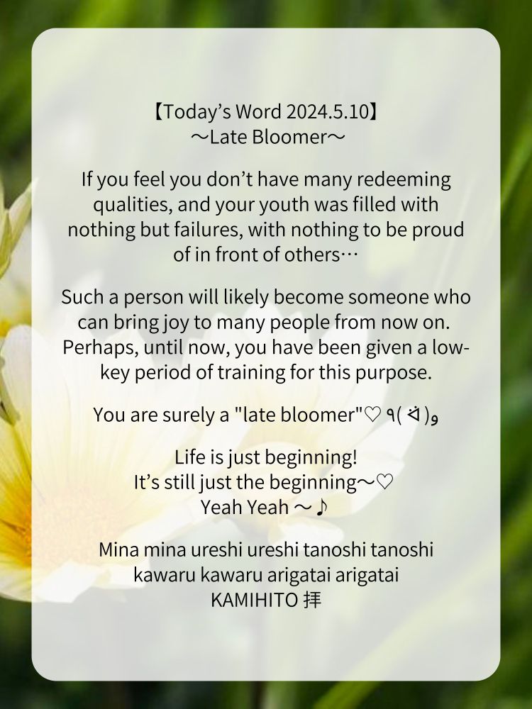 【Today’s Word 2024.5.10】
 〜Late Bloomer〜

If you feel you don’t have many redeeming qualities, and your youth was filled with nothing but failures, with nothing to be proud of in front of others…

Such a person will likely become someone who can bring joy to many people from now on. 
Perhaps, until now, you have been given a low-key period of training for this purpose.

You are surely a "late bloomer"♡ ٩( ᐛ )و

Life is just beginning!
It’s still just the beginning〜♡ 
Yeah Yeah 〜♪

Mina mina ureshi ureshi tanoshi tanoshi
kawaru kawaru arigatai arigatai
KAMIHITO 拝