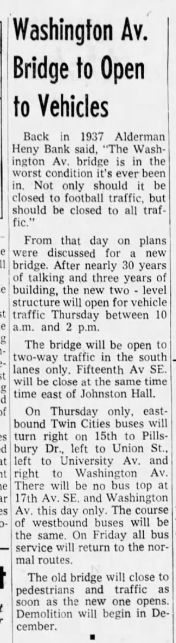 Washington Av. Bridge to Open to Vehicles
Back in 1937 Alderman
Heny Bank said, "The Washington Av.
bridge is in the
worst condition it's ever been in. Not only should it be
closed to football traffic, but should be closed to all traf fic."
From that day
were discussed
on plans for new
bridge. After nearly 30 years of talking and three years of e building, the new two - level structure will open for vehicle it traffic Thursday between 10 a.m. and 2 p.m.
The bridge will be open to two-way traffic in the south lanes only. Fifteenth Av SE. will be close at the same time time east of Johnston Hall.
On Thursday only, eastbound Twin Cities buses will s turn right on 15th to Pills-
it left
bury to liverso mon
left to Union St…
and
right
to
Washington
Av.
There will be no bus top at ar 17th Av. SE, and Washington Av. this day only. The course of westbound buses will be the same. On Friday all bus service will return to the normal routes.
The old bridge will close to pedestrians and traffic
as soon as the new one opens.
Demolition will begin in December.