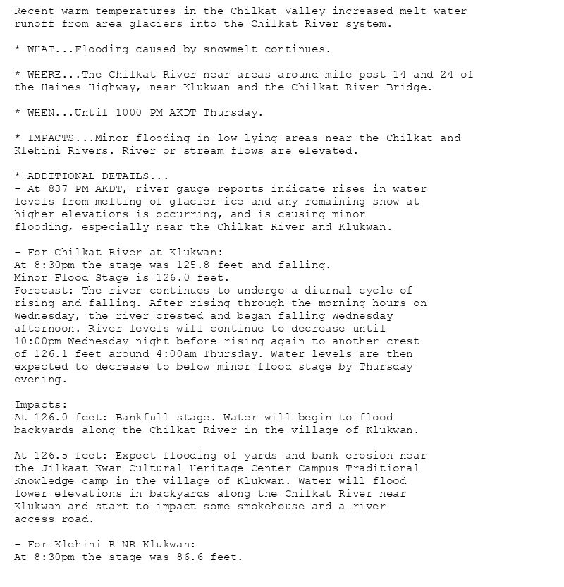 Recent warm temperatures in the Chilkat Valley increased melt water
runoff from area glaciers into the Chilkat River system.

* WHAT...Flooding caused by snowmelt continues.

* WHERE...The Chilkat River near areas around mile post 14 and 24 of
the Haines Highway, near Klukwan and the Chilkat River Bridge.

* WHEN...Until 1000 PM AKDT Thursday.

* IMPACTS...Minor flooding in low-lying areas near the Chilkat and
Klehini Rivers. River or stream flows are elevated.

* ADDITIONAL DETAILS...
- At 837 PM AKDT, river gauge reports indicate rises in water
levels from melting of glacier ice and any remaining snow at
higher elevations is occurring, and is causing minor
flooding, especially near the Chilkat River and Klukwan.

- For Chilkat River at Klukwan:
At 8:30pm the stage was 125.8 feet and falling.
Minor Flood Stage is 126.0 feet.
Forecast: The river continues to undergo a diurnal cycle of
rising and falling. After rising through the morning hours on
Wednesday, the river crested and began falling Wednesday
afternoon. River levels will continue to decrease until
10:00pm Wednesday night before rising again to another crest
of 126.1 feet around 4:00am Thursday. Water levels are then
expected to decrease to below minor flood stage by Thursday
evening.

Impacts:
At 126.0 feet: Bankfull stage. Water will begin to flood
backyards along the Chilkat River in the village of Klukwan.

At 126.5 feet: Expect flooding of yards and bank erosion near
the Jilkaat Kwan Cultural Heritage Center Campus Traditional
Knowledge camp in the village of Klukwan. Water will flood
lower elevations in backyards along the Chilkat River near
Klukwan and start to impact some smokehouse and a river
access road.

- For Klehini R NR Klukwan:
At 8:30pm the stage was 86.6 feet.