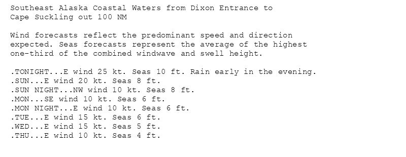 Southeast Alaska Coastal Waters from Dixon Entrance to
Cape Suckling out 100 NM

Wind forecasts reflect the predominant speed and direction
expected. Seas forecasts represent the average of the highest
one-third of the combined windwave and swell height.

.TONIGHT...E wind 25 kt. Seas 10 ft. Rain early in the evening.
.SUN...E wind 20 kt. Seas 8 ft.
.SUN NIGHT...NW wind 10 kt. Seas 8 ft.
.MON...SE wind 10 kt. Seas 6 ft.
.MON NIGHT...E wind 10 kt. Seas 6 ft.
.TUE...E wind 15 kt. Seas 6 ft.
.WED...E wind 15 kt. Seas 5 ft.
.THU...E wind 10 kt. Seas 4 ft.