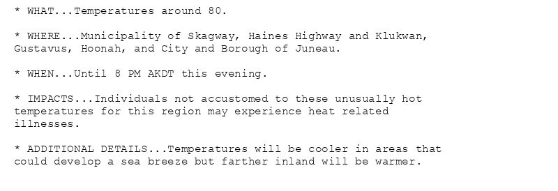 * WHAT...Temperatures around 80.

* WHERE...Municipality of Skagway, Haines Highway and Klukwan,
Gustavus, Hoonah, and City and Borough of Juneau.

* WHEN...Until 8 PM AKDT this evening.

* IMPACTS...Individuals not accustomed to these unusually hot
temperatures for this region may experience heat related
illnesses.

* ADDITIONAL DETAILS...Temperatures will be cooler in areas that
could develop a sea breeze but farther inland will be warmer.