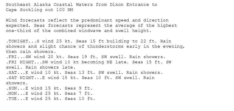 Southeast Alaska Coastal Waters from Dixon Entrance to
Cape Suckling out 100 NM

Wind forecasts reflect the predominant speed and direction
expected. Seas forecasts represent the average of the highest
one-third of the combined windwave and swell height.

.TONIGHT...S wind 25 kt. Seas 15 ft building to 22 ft. Rain
showers and slight chance of thunderstorms early in the evening,
then rain showers.
.FRI...SW wind 20 kt. Seas 19 ft. SW swell. Rain showers.
.FRI NIGHT...SW wind 10 kt becoming NE late. Seas 15 ft. SW
swell. Rain showers late.
.SAT...E wind 10 kt. Seas 13 ft. SW swell. Rain showers.
.SAT NIGHT...E wind 15 kt. Seas 10 ft. SW swell. Rain
showers.
.SUN...E wind 15 kt. Seas 9 ft.
.MON...E wind 25 kt. Seas 7 ft.
.TUE...E wind 25 kt. Seas 10 ft.