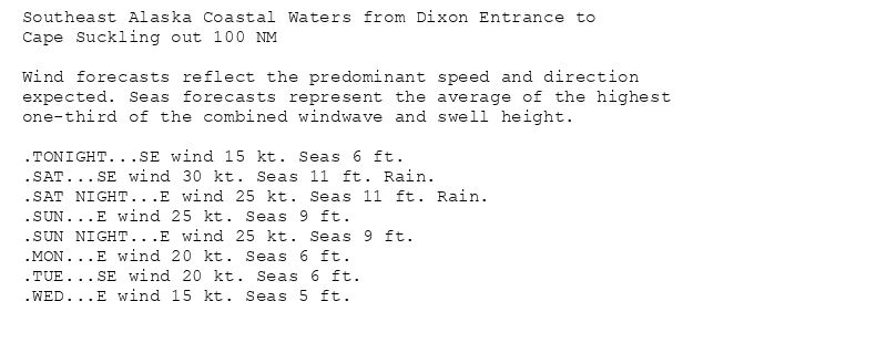 Southeast Alaska Coastal Waters from Dixon Entrance to
Cape Suckling out 100 NM

Wind forecasts reflect the predominant speed and direction
expected. Seas forecasts represent the average of the highest
one-third of the combined windwave and swell height.

.TONIGHT...SE wind 15 kt. Seas 6 ft.
.SAT...SE wind 30 kt. Seas 11 ft. Rain.
.SAT NIGHT...E wind 25 kt. Seas 11 ft. Rain.
.SUN...E wind 25 kt. Seas 9 ft.
.SUN NIGHT...E wind 25 kt. Seas 9 ft.
.MON...E wind 20 kt. Seas 6 ft.
.TUE...SE wind 20 kt. Seas 6 ft.
.WED...E wind 15 kt. Seas 5 ft.