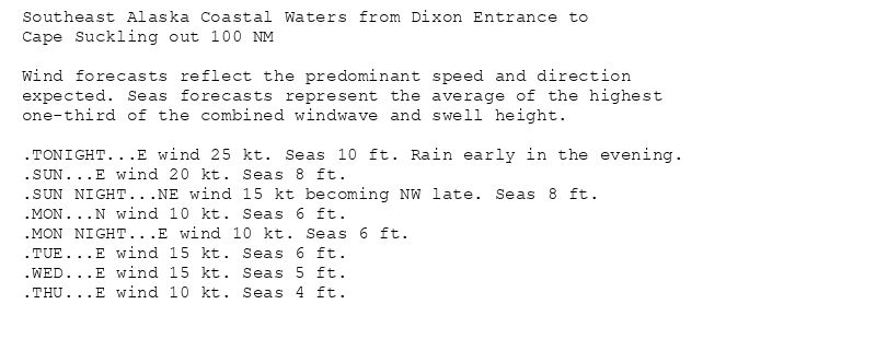 Southeast Alaska Coastal Waters from Dixon Entrance to
Cape Suckling out 100 NM

Wind forecasts reflect the predominant speed and direction
expected. Seas forecasts represent the average of the highest
one-third of the combined windwave and swell height.

.TONIGHT...E wind 25 kt. Seas 10 ft. Rain early in the evening.
.SUN...E wind 20 kt. Seas 8 ft.
.SUN NIGHT...NE wind 15 kt becoming NW late. Seas 8 ft.
.MON...N wind 10 kt. Seas 6 ft.
.MON NIGHT...E wind 10 kt. Seas 6 ft.
.TUE...E wind 15 kt. Seas 6 ft.
.WED...E wind 15 kt. Seas 5 ft.
.THU...E wind 10 kt. Seas 4 ft.
