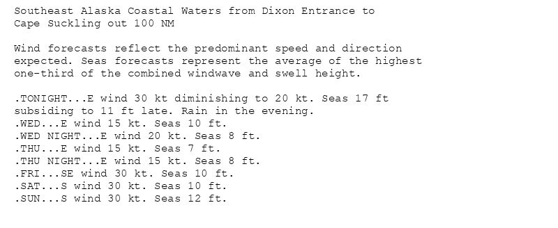 Southeast Alaska Coastal Waters from Dixon Entrance to
Cape Suckling out 100 NM

Wind forecasts reflect the predominant speed and direction
expected. Seas forecasts represent the average of the highest
one-third of the combined windwave and swell height.

.TONIGHT...E wind 30 kt diminishing to 20 kt. Seas 17 ft
subsiding to 11 ft late. Rain in the evening.
.WED...E wind 15 kt. Seas 10 ft.
.WED NIGHT...E wind 20 kt. Seas 8 ft.
.THU...E wind 15 kt. Seas 7 ft.
.THU NIGHT...E wind 15 kt. Seas 8 ft.
.FRI...SE wind 30 kt. Seas 10 ft.
.SAT...S wind 30 kt. Seas 10 ft.
.SUN...S wind 30 kt. Seas 12 ft.
