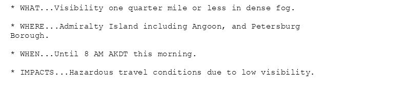 * WHAT...Visibility one quarter mile or less in dense fog.

* WHERE...Admiralty Island including Angoon, and Petersburg
Borough.

* WHEN...Until 8 AM AKDT this morning.

* IMPACTS...Hazardous travel conditions due to low visibility.