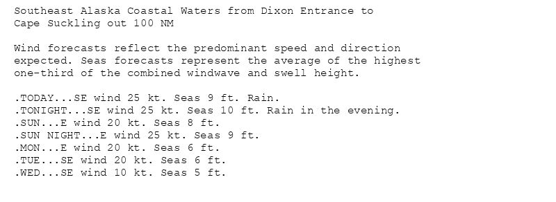 Southeast Alaska Coastal Waters from Dixon Entrance to
Cape Suckling out 100 NM

Wind forecasts reflect the predominant speed and direction
expected. Seas forecasts represent the average of the highest
one-third of the combined windwave and swell height.

.TODAY...SE wind 25 kt. Seas 9 ft. Rain.
.TONIGHT...SE wind 25 kt. Seas 10 ft. Rain in the evening.
.SUN...E wind 20 kt. Seas 8 ft.
.SUN NIGHT...E wind 25 kt. Seas 9 ft.
.MON...E wind 20 kt. Seas 6 ft.
.TUE...SE wind 20 kt. Seas 6 ft.
.WED...SE wind 10 kt. Seas 5 ft.