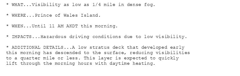 * WHAT...Visibility as low as 1/4 mile in dense fog.

* WHERE...Prince of Wales Island.

* WHEN...Until 11 AM AKDT this morning.

* IMPACTS...Hazardous driving conditions due to low visibility.

* ADDITIONAL DETAILS...A low stratus deck that developed early
this morning has descended to the surface, reducing visibilities
to a quarter mile or less. This layer is expected to quickly
lift through the morning hours with daytime heating.