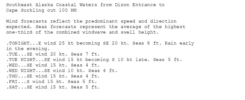 Southeast Alaska Coastal Waters from Dixon Entrance to
Cape Suckling out 100 NM

Wind forecasts reflect the predominant speed and direction
expected. Seas forecasts represent the average of the highest
one-third of the combined windwave and swell height.

.TONIGHT...E wind 25 kt becoming SE 20 kt. Seas 8 ft. Rain early
in the evening.
.TUE...SE wind 20 kt. Seas 7 ft.
.TUE NIGHT...SE wind 15 kt becoming S 10 kt late. Seas 5 ft.
.WED...SE wind 15 kt. Seas 4 ft.
.WED NIGHT...SE wind 10 kt. Seas 4 ft.
.THU...SE wind 15 kt. Seas 4 ft.
.FRI...S wind 15 kt. Seas 5 ft.
.SAT...SE wind 15 kt. Seas 5 ft.
