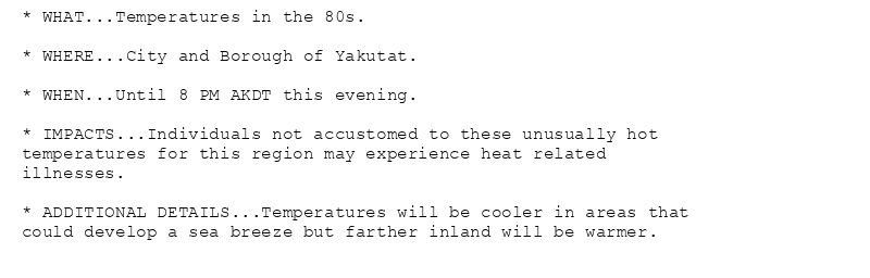 * WHAT...Temperatures in the 80s.

* WHERE...City and Borough of Yakutat.

* WHEN...Until 8 PM AKDT this evening.

* IMPACTS...Individuals not accustomed to these unusually hot
temperatures for this region may experience heat related
illnesses.

* ADDITIONAL DETAILS...Temperatures will be cooler in areas that
could develop a sea breeze but farther inland will be warmer.