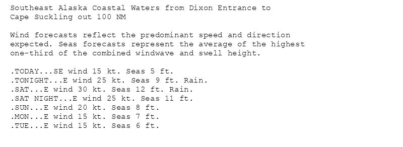 Southeast Alaska Coastal Waters from Dixon Entrance to
Cape Suckling out 100 NM

Wind forecasts reflect the predominant speed and direction
expected. Seas forecasts represent the average of the highest
one-third of the combined windwave and swell height.

.TODAY...SE wind 15 kt. Seas 5 ft.
.TONIGHT...E wind 25 kt. Seas 9 ft. Rain.
.SAT...E wind 30 kt. Seas 12 ft. Rain.
.SAT NIGHT...E wind 25 kt. Seas 11 ft.
.SUN...E wind 20 kt. Seas 8 ft.
.MON...E wind 15 kt. Seas 7 ft.
.TUE...E wind 15 kt. Seas 6 ft.