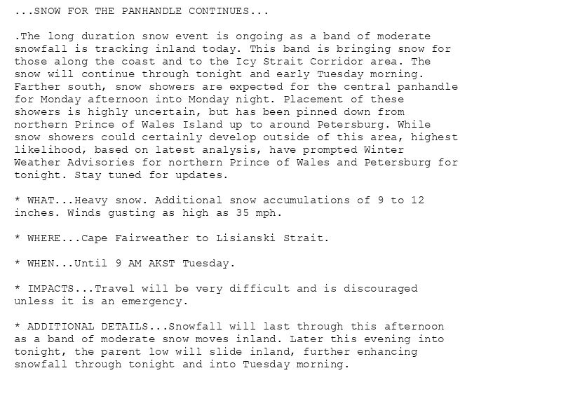 ...SNOW FOR THE PANHANDLE CONTINUES...

.The long duration snow event is ongoing as a band of moderate
snowfall is tracking inland today. This band is bringing snow for
those along the coast and to the Icy Strait Corridor area. The
snow will continue through tonight and early Tuesday morning.
Farther south, snow showers are expected for the central panhandle
for Monday afternoon into Monday night. Placement of these
showers is highly uncertain, but has been pinned down from
northern Prince of Wales Island up to around Petersburg. While
snow showers could certainly develop outside of this area, highest
likelihood, based on latest analysis, have prompted Winter
Weather Advisories for northern Prince of Wales and Petersburg for
tonight. Stay tuned for updates.

* WHAT...Heavy snow. Additional snow accumulations of 9 to 12
inches. Winds gusting as high as 35 mph.

* WHERE...Cape Fairweather to Lisianski Strait.

* WHEN...Until 9 AM AKST Tuesday.

* IMPACTS...Travel will be very difficult and is discouraged
unless it is an emergency.

* ADDITIONAL DETAILS...Snowfall will last through this afternoon
as a band of moderate snow moves inland. Later this evening into
tonight, the parent low will slide inland, further enhancing
snowfall through tonight and into Tuesday morning.