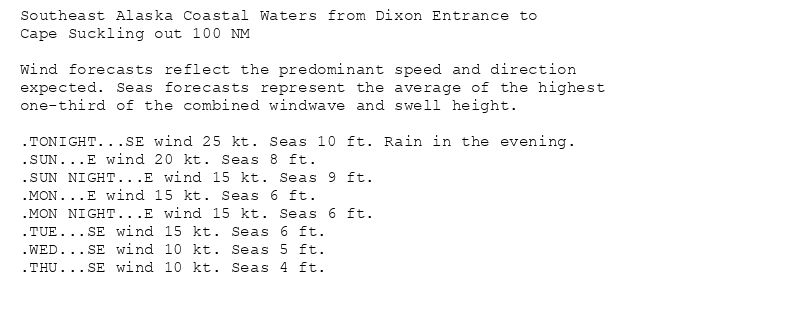 Southeast Alaska Coastal Waters from Dixon Entrance to
Cape Suckling out 100 NM

Wind forecasts reflect the predominant speed and direction
expected. Seas forecasts represent the average of the highest
one-third of the combined windwave and swell height.

.TONIGHT...SE wind 25 kt. Seas 10 ft. Rain in the evening.
.SUN...E wind 20 kt. Seas 8 ft.
.SUN NIGHT...E wind 15 kt. Seas 9 ft.
.MON...E wind 15 kt. Seas 6 ft.
.MON NIGHT...E wind 15 kt. Seas 6 ft.
.TUE...SE wind 15 kt. Seas 6 ft.
.WED...SE wind 10 kt. Seas 5 ft.
.THU...SE wind 10 kt. Seas 4 ft.