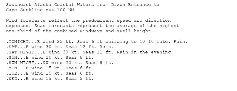 Southeast Alaska Coastal Waters from Dixon Entrance to
Cape Suckling out 100 NM

Wind forecasts reflect the predominant speed and direction
expected. Seas forecasts represent the average of the highest
one-third of the combined windwave and swell height.

.TONIGHT...E wind 25 kt. Seas 6 ft building to 10 ft late. Rain.
.SAT...E wind 30 kt. Seas 12 ft. Rain.
.SAT NIGHT...E wind 30 kt. Seas 11 ft. Rain in the evening.
.SUN...E wind 20 kt. Seas 8 ft.
.SUN NIGHT...NW wind 20 kt. Seas 8 ft.
.MON...E wind 15 kt. Seas 6 ft.
.TUE...E wind 15 kt. Seas 6 ft.
.WED...E wind 15 kt. Seas 5 ft.