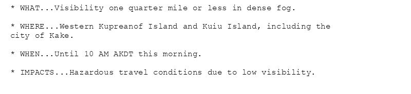 * WHAT...Visibility one quarter mile or less in dense fog.

* WHERE...Western Kupreanof Island and Kuiu Island, including the
city of Kake.

* WHEN...Until 10 AM AKDT this morning.

* IMPACTS...Hazardous travel conditions due to low visibility.