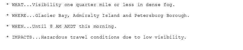 * WHAT...Visibility one quarter mile or less in dense fog.

* WHERE...Glacier Bay, Admiralty Island and Petersburg Borough.

* WHEN...Until 8 AM AKDT this morning.

* IMPACTS...Hazardous travel conditions due to low visibility.