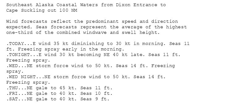 Southeast Alaska Coastal Waters from Dixon Entrance to
Cape Suckling out 100 NM

Wind forecasts reflect the predominant speed and direction
expected. Seas forecasts represent the average of the highest
one-third of the combined windwave and swell height.

.TODAY...E wind 35 kt diminishing to 30 kt in morning. Seas 11
ft. Freezing spray early in the morning.
.TONIGHT...E wind 30 kt becoming NE 40 kt late. Seas 11 ft.
Freezing spray.
.WED...NE storm force wind to 50 kt. Seas 14 ft. Freezing
spray.
.WED NIGHT...NE storm force wind to 50 kt. Seas 14 ft.
Freezing spray.
.THU...NE gale to 45 kt. Seas 11 ft.
.FRI...NE gale to 40 kt. Seas 10 ft.
.SAT...NE gale to 40 kt. Seas 9 ft.
