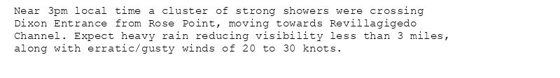 Near 3pm local time a cluster of strong showers were crossing
Dixon Entrance from Rose Point, moving towards Revillagigedo
Channel. Expect heavy rain reducing visibility less than 3 miles,
along with erratic/gusty winds of 20 to 30 knots.