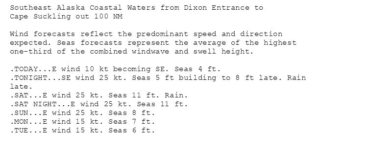 Southeast Alaska Coastal Waters from Dixon Entrance to
Cape Suckling out 100 NM

Wind forecasts reflect the predominant speed and direction
expected. Seas forecasts represent the average of the highest
one-third of the combined windwave and swell height.

.TODAY...E wind 10 kt becoming SE. Seas 4 ft.
.TONIGHT...SE wind 25 kt. Seas 5 ft building to 8 ft late. Rain
late.
.SAT...E wind 25 kt. Seas 11 ft. Rain.
.SAT NIGHT...E wind 25 kt. Seas 11 ft.
.SUN...E wind 25 kt. Seas 8 ft.
.MON...E wind 15 kt. Seas 7 ft.
.TUE...E wind 15 kt. Seas 6 ft.
