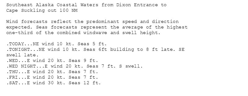 Southeast Alaska Coastal Waters from Dixon Entrance to
Cape Suckling out 100 NM

Wind forecasts reflect the predominant speed and direction
expected. Seas forecasts represent the average of the highest
one-third of the combined windwave and swell height.

.TODAY...NE wind 10 kt. Seas 5 ft.
.TONIGHT...NE wind 10 kt. Seas 6ft building to 8 ft late. SE
swell late.
.WED...E wind 20 kt. Seas 9 ft.
.WED NIGHT...E wind 20 kt. Seas 7 ft. S swell.
.THU...E wind 20 kt. Seas 7 ft.
.FRI...E wind 20 kt. Seas 7 ft.
.SAT...E wind 30 kt. Seas 12 ft.