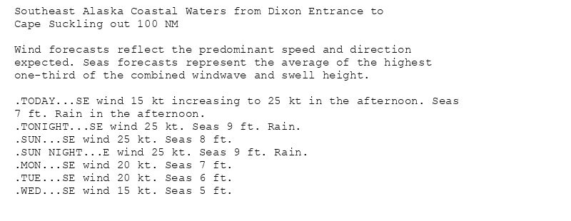 Southeast Alaska Coastal Waters from Dixon Entrance to
Cape Suckling out 100 NM

Wind forecasts reflect the predominant speed and direction
expected. Seas forecasts represent the average of the highest
one-third of the combined windwave and swell height.

.TODAY...SE wind 15 kt increasing to 25 kt in the afternoon. Seas
7 ft. Rain in the afternoon.
.TONIGHT...SE wind 25 kt. Seas 9 ft. Rain.
.SUN...SE wind 25 kt. Seas 8 ft.
.SUN NIGHT...E wind 25 kt. Seas 9 ft. Rain.
.MON...SE wind 20 kt. Seas 7 ft.
.TUE...SE wind 20 kt. Seas 6 ft.
.WED...SE wind 15 kt. Seas 5 ft.