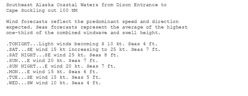 Southeast Alaska Coastal Waters from Dixon Entrance to
Cape Suckling out 100 NM

Wind forecasts reflect the predominant speed and direction
expected. Seas forecasts represent the average of the highest
one-third of the combined windwave and swell height.

.TONIGHT...Light winds becoming S 10 kt. Seas 4 ft.
.SAT...SE wind 15 kt increasing to 25 kt. Seas 7 ft.
.SAT NIGHT...SE wind 25 kt. Seas 8 ft.
.SUN...E wind 20 kt. Seas 7 ft.
.SUN NIGHT...E wind 20 kt. Seas 7 ft.
.MON...E wind 15 kt. Seas 6 ft.
.TUE...SE wind 15 kt. Seas 5 ft.
.WED...SW wind 10 kt. Seas 4 ft.