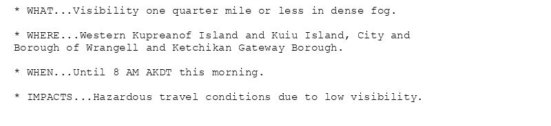* WHAT...Visibility one quarter mile or less in dense fog.

* WHERE...Western Kupreanof Island and Kuiu Island, City and
Borough of Wrangell and Ketchikan Gateway Borough.

* WHEN...Until 8 AM AKDT this morning.

* IMPACTS...Hazardous travel conditions due to low visibility.