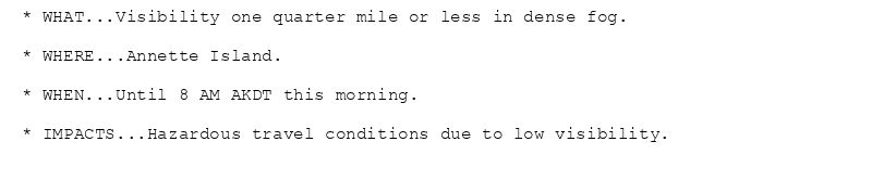 * WHAT...Visibility one quarter mile or less in dense fog.

* WHERE...Annette Island.

* WHEN...Until 8 AM AKDT this morning.

* IMPACTS...Hazardous travel conditions due to low visibility.