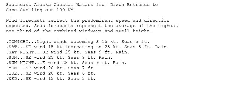 Southeast Alaska Coastal Waters from Dixon Entrance to
Cape Suckling out 100 NM

Wind forecasts reflect the predominant speed and direction
expected. Seas forecasts represent the average of the highest
one-third of the combined windwave and swell height.

.TONIGHT...Light winds becoming S 15 kt. Seas 5 ft.
.SAT...SE wind 15 kt increasing to 25 kt. Seas 8 ft. Rain.
.SAT NIGHT...SE wind 25 kt. Seas 9 ft. Rain.
.SUN...SE wind 25 kt. Seas 9 ft. Rain.
.SUN NIGHT...E wind 25 kt. Seas 9 ft. Rain.
.MON...SE wind 20 kt. Seas 7 ft.
.TUE...SE wind 20 kt. Seas 6 ft.
.WED...SE wind 15 kt. Seas 5 ft.