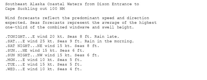 Southeast Alaska Coastal Waters from Dixon Entrance to
Cape Suckling out 100 NM

Wind forecasts reflect the predominant speed and direction
expected. Seas forecasts represent the average of the highest
one-third of the combined windwave and swell height.

.TONIGHT...E wind 20 kt. Seas 8 ft. Rain late.
.SAT...E wind 25 kt. Seas 9 ft. Rain in the morning.
.SAT NIGHT...NE wind 15 kt. Seas 8 ft.
.SUN...NE wind 15 kt. Seas 6 ft.
.SUN NIGHT...NW wind 15 kt. Seas 6 ft.
.MON...E wind 10 kt. Seas 5 ft.
.TUE...E wind 15 kt. Seas 5 ft.
.WED...E wind 10 kt. Seas 4 ft.