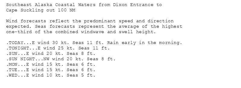 Southeast Alaska Coastal Waters from Dixon Entrance to
Cape Suckling out 100 NM

Wind forecasts reflect the predominant speed and direction
expected. Seas forecasts represent the average of the highest
one-third of the combined windwave and swell height.

.TODAY...E wind 30 kt. Seas 11 ft. Rain early in the morning.
.TONIGHT...E wind 25 kt. Seas 11 ft.
.SUN...E wind 20 kt. Seas 8 ft.
.SUN NIGHT...NW wind 20 kt. Seas 8 ft.
.MON...E wind 15 kt. Seas 6 ft.
.TUE...E wind 15 kt. Seas 6 ft.
.WED...E wind 10 kt. Seas 5 ft.