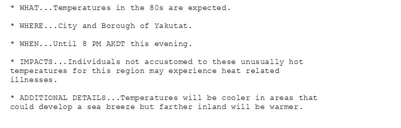 * WHAT...Temperatures in the 80s are expected.

* WHERE...City and Borough of Yakutat.

* WHEN...Until 8 PM AKDT this evening.

* IMPACTS...Individuals not accustomed to these unusually hot
temperatures for this region may experience heat related
illnesses.

* ADDITIONAL DETAILS...Temperatures will be cooler in areas that
could develop a sea breeze but farther inland will be warmer.
