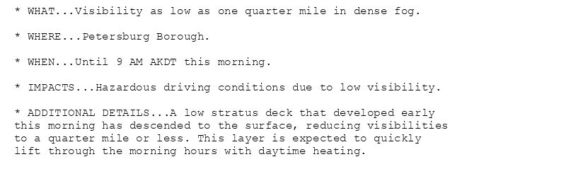 * WHAT...Visibility as low as one quarter mile in dense fog.

* WHERE...Petersburg Borough.

* WHEN...Until 9 AM AKDT this morning.

* IMPACTS...Hazardous driving conditions due to low visibility.

* ADDITIONAL DETAILS...A low stratus deck that developed early
this morning has descended to the surface, reducing visibilities
to a quarter mile or less. This layer is expected to quickly
lift through the morning hours with daytime heating.